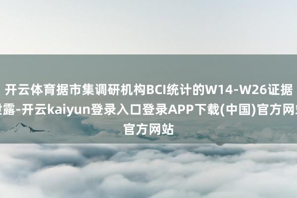 开云体育据市集调研机构BCI统计的W14-W26证据泄露-开云kaiyun登录入口登录APP下载(中国)官方网站