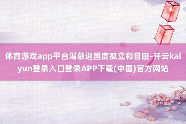 体育游戏app平台渴慕迎国度孤立和目田-开云kaiyun登录入口登录APP下载(中国)官方网站